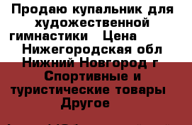 Продаю купальник для художественной гимнастики › Цена ­ 7 500 - Нижегородская обл., Нижний Новгород г. Спортивные и туристические товары » Другое   